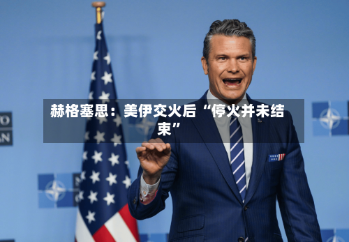 赫格塞思：美伊交火后 “停火并未结束”