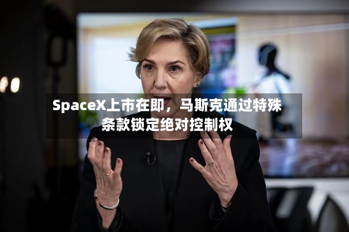 SpaceX上市在即，马斯克通过特殊条款锁定绝对控制权