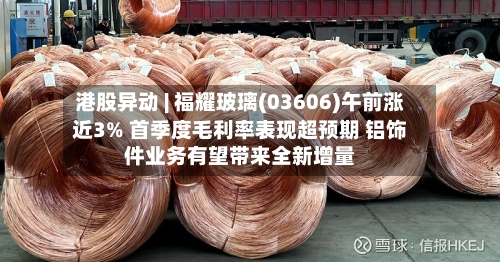 港股异动 | 福耀玻璃(03606)午前涨近3% 首季度毛利率表现超预期 铝饰件业务有望带来全新增量