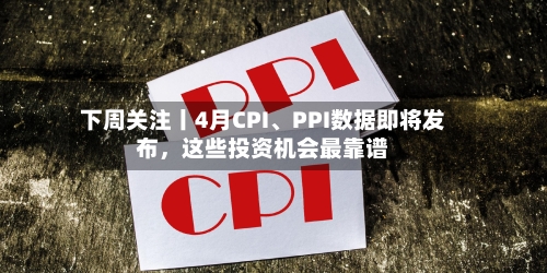 下周关注丨4月CPI、PPI数据即将发布，这些投资机会最靠谱