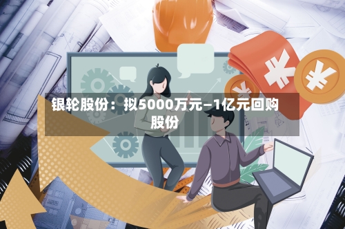 银轮股份：拟5000万元—1亿元回购股份