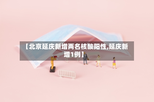【北京延庆新增两名核酸阳性,延庆新增1例】