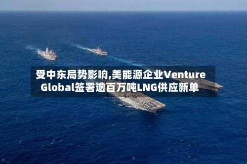 受中东局势影响,美能源企业Venture Global签署逾百万吨LNG供应新单