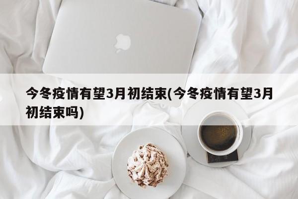 今冬疫情有望3月初结束(今冬疫情有望3月初结束吗)