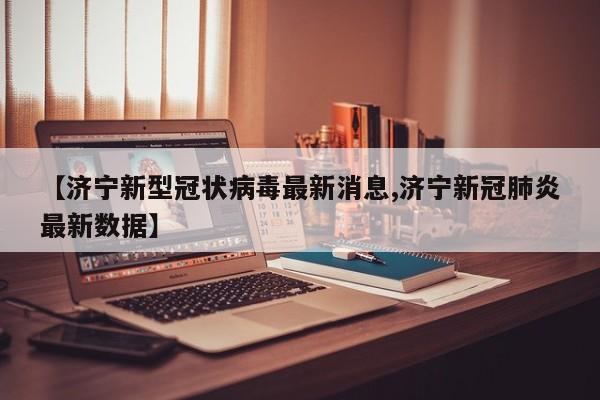 【济宁新型冠状病毒最新消息,济宁新冠肺炎最新数据】