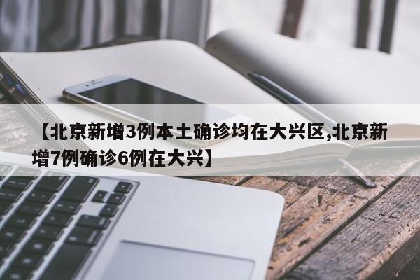 【北京新增3例本土确诊均在大兴区,北京新增7例确诊6例在大兴】