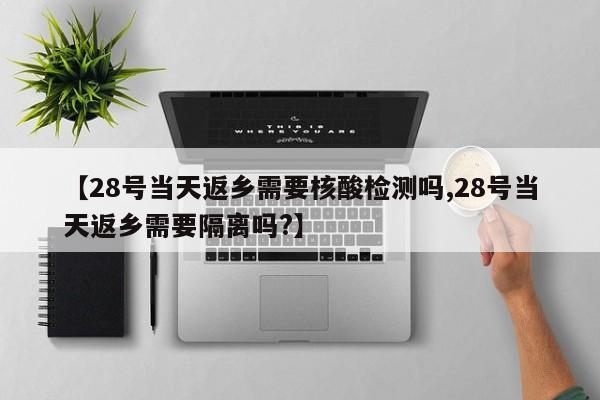 【28号当天返乡需要核酸检测吗,28号当天返乡需要隔离吗?】