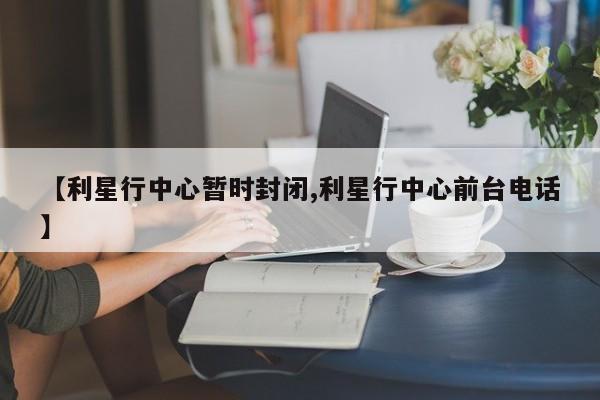 【利星行中心暂时封闭,利星行中心前台电话】