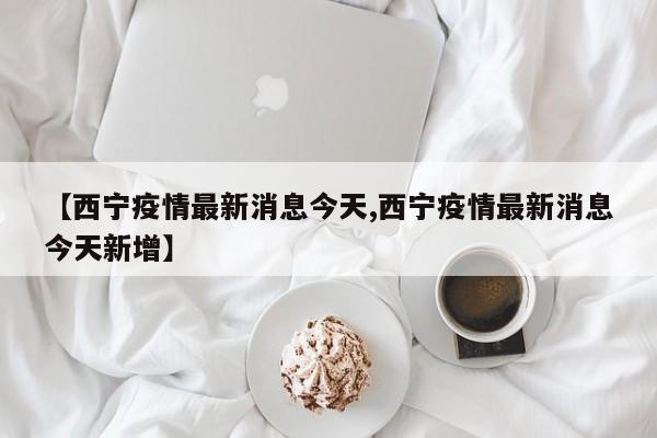 【西宁疫情最新消息今天,西宁疫情最新消息今天新增】