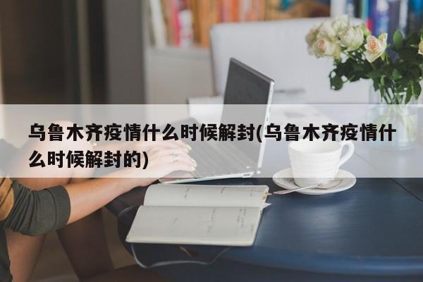 乌鲁木齐疫情什么时候解封(乌鲁木齐疫情什么时候解封的)