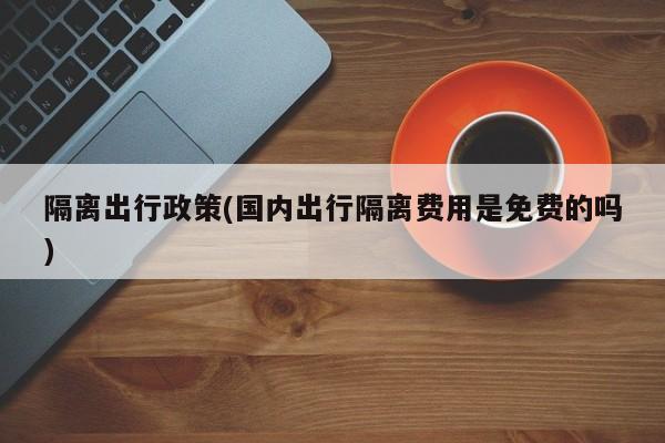 隔离出行政策(国内出行隔离费用是免费的吗)