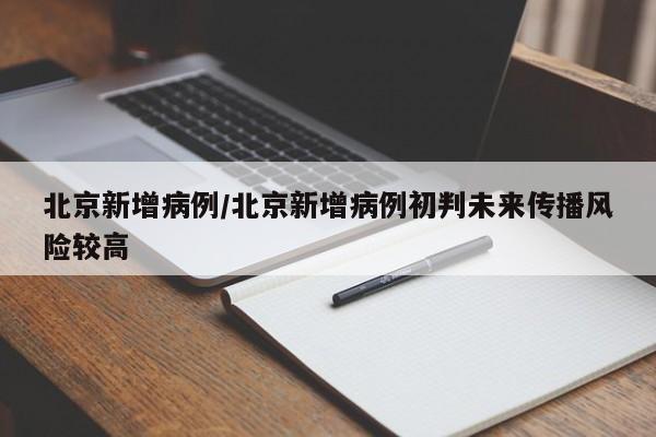 北京新增病例/北京新增病例初判未来传播风险较高
