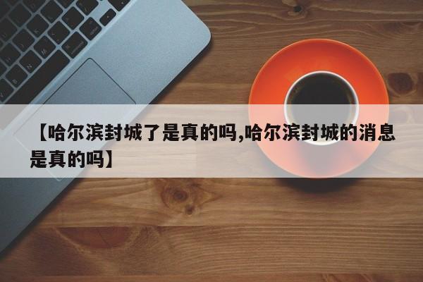 【哈尔滨封城了是真的吗,哈尔滨封城的消息是真的吗】