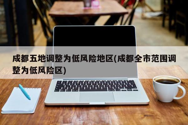 成都五地调整为低风险地区(成都全市范围调整为低风险区)