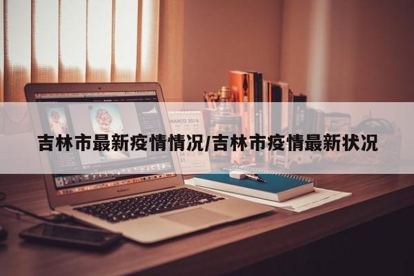 吉林市最新疫情情况/吉林市疫情最新状况