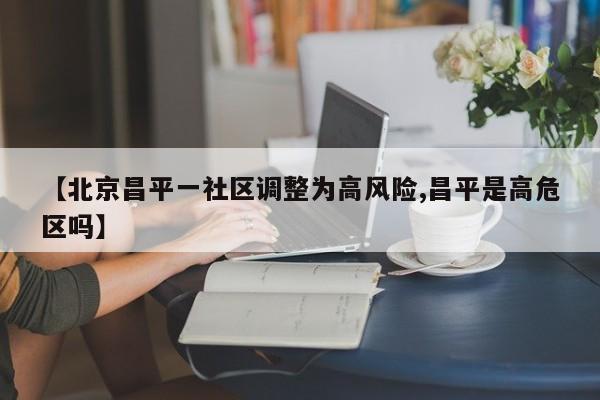 【北京昌平一社区调整为高风险,昌平是高危区吗】
