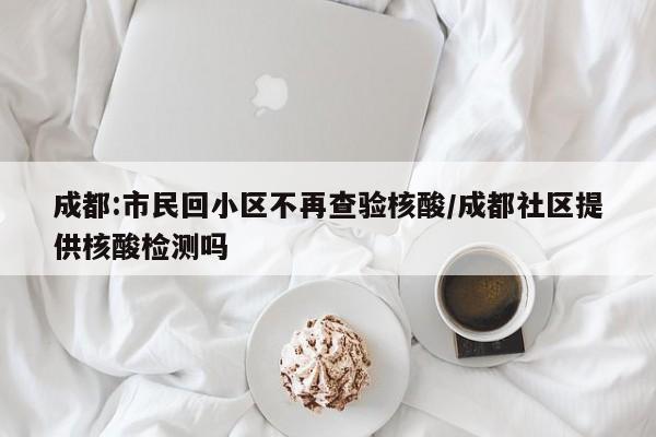 成都:市民回小区不再查验核酸/成都社区提供核酸检测吗