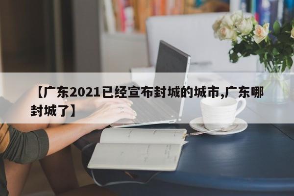 【广东2021已经宣布封城的城市,广东哪封城了】