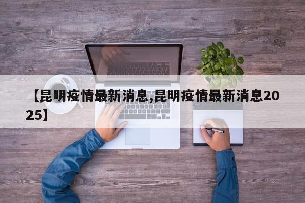 【昆明疫情最新消息,昆明疫情最新消息2025】