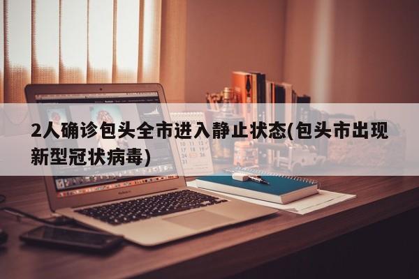 2人确诊包头全市进入静止状态(包头市出现新型冠状病毒)
