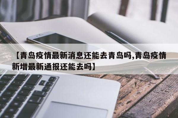 【青岛疫情最新消息还能去青岛吗,青岛疫情新增最新通报还能去吗】
