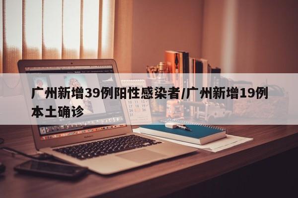 广州新增39例阳性感染者/广州新增19例本土确诊