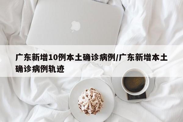 广东新增10例本土确诊病例/广东新增本土确诊病例轨迹