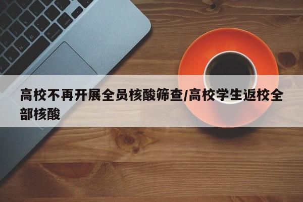 高校不再开展全员核酸筛查/高校学生返校全部核酸