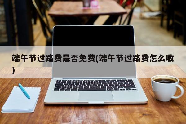 端午节过路费是否免费(端午节过路费怎么收)