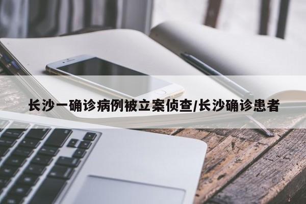 长沙一确诊病例被立案侦查/长沙确诊患者