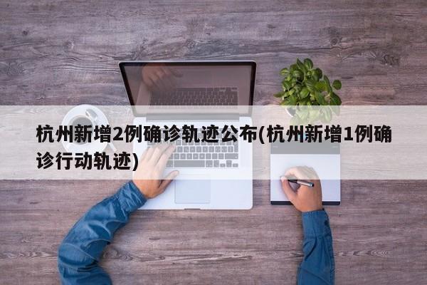 杭州新增2例确诊轨迹公布(杭州新增1例确诊行动轨迹)