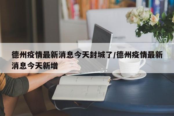 德州疫情最新消息今天封城了/德州疫情最新消息今天新增