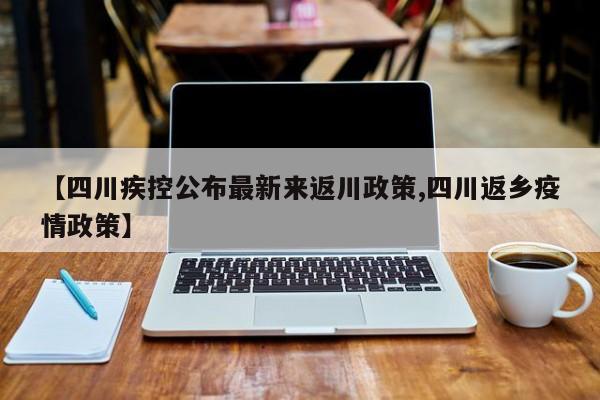 【四川疾控公布最新来返川政策,四川返乡疫情政策】