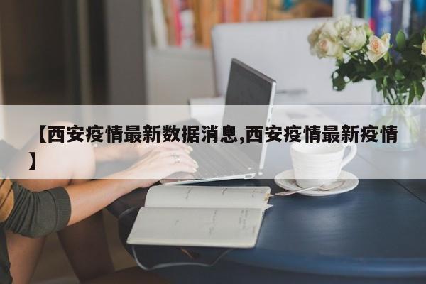 【西安疫情最新数据消息,西安疫情最新疫情】