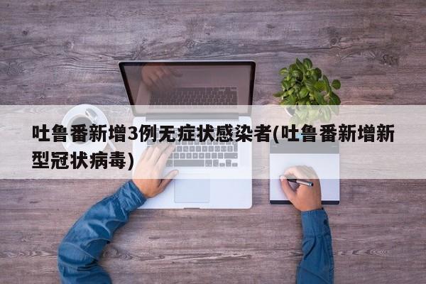 吐鲁番新增3例无症状感染者(吐鲁番新增新型冠状病毒)