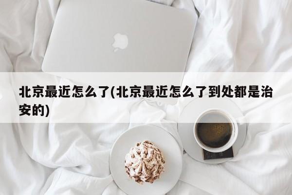 北京最近怎么了(北京最近怎么了到处都是治安的)