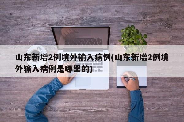 山东新增2例境外输入病例(山东新增2例境外输入病例是哪里的)