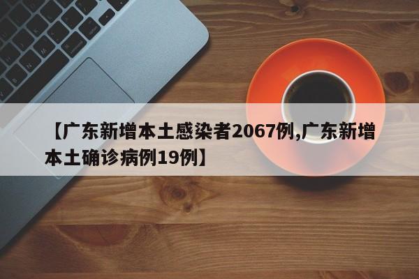 【广东新增本土感染者2067例,广东新增本土确诊病例19例】