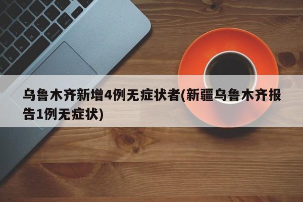 乌鲁木齐新增4例无症状者(新疆乌鲁木齐报告1例无症状)