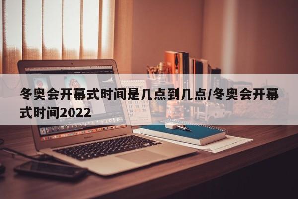 冬奥会开幕式时间是几点到几点/冬奥会开幕式时间2022