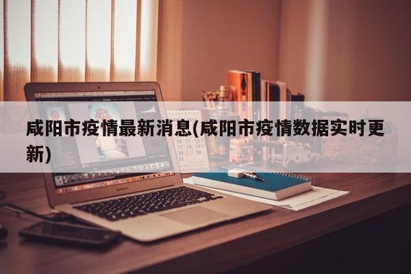 咸阳市疫情最新消息(咸阳市疫情数据实时更新)
