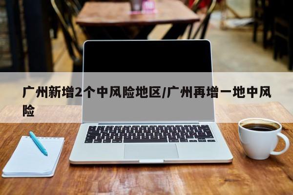 广州新增2个中风险地区/广州再增一地中风险
