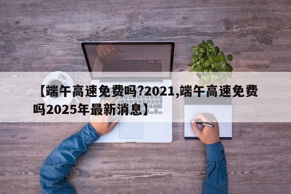 【端午高速免费吗?2021,端午高速免费吗2025年最新消息】