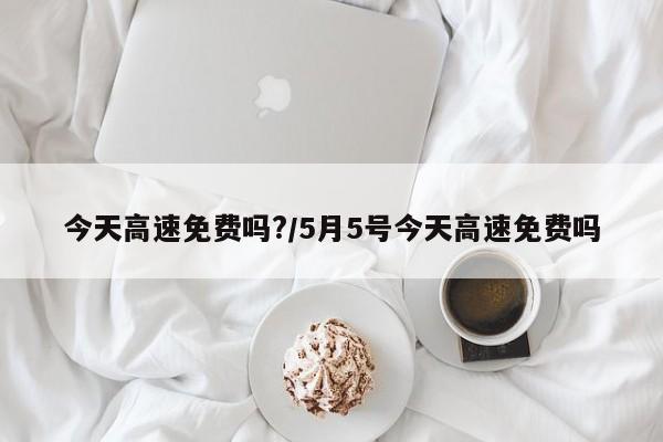 今天高速免费吗?/5月5号今天高速免费吗