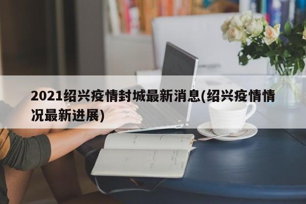 2021绍兴疫情封城最新消息(绍兴疫情情况最新进展)