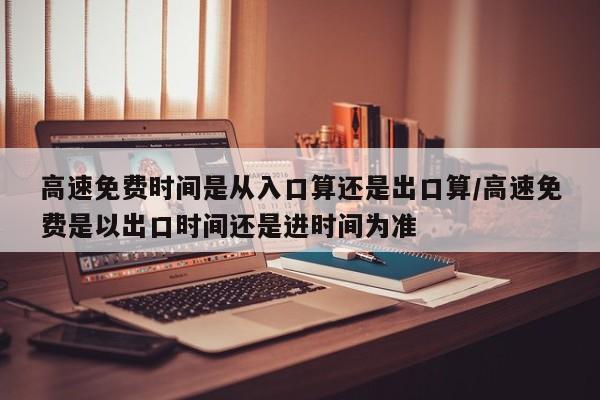 高速免费时间是从入口算还是出口算/高速免费是以出口时间还是进时间为准
