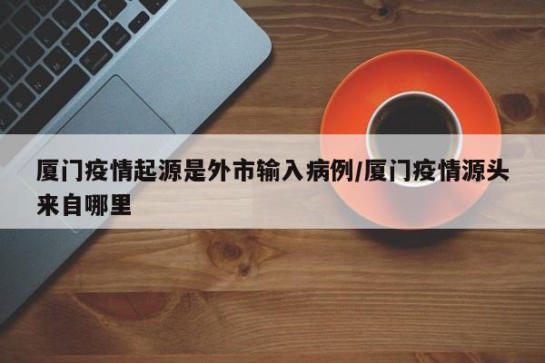 厦门疫情起源是外市输入病例/厦门疫情源头来自哪里