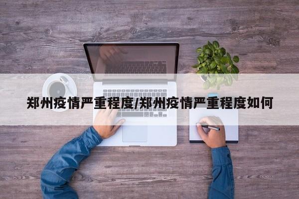郑州疫情严重程度/郑州疫情严重程度如何