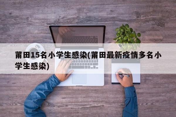 莆田15名小学生感染(莆田最新疫情多名小学生感染)