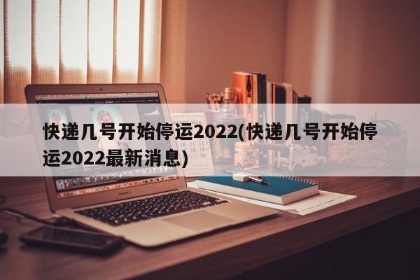 快递几号开始停运2022(快递几号开始停运2022最新消息)